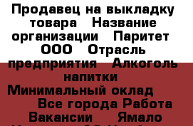 Продавец на выкладку товара › Название организации ­ Паритет, ООО › Отрасль предприятия ­ Алкоголь, напитки › Минимальный оклад ­ 20 000 - Все города Работа » Вакансии   . Ямало-Ненецкий АО,Ноябрьск г.